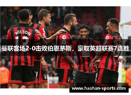 曼联客场2-0击败伯恩茅斯，豪取英超联赛7连胜